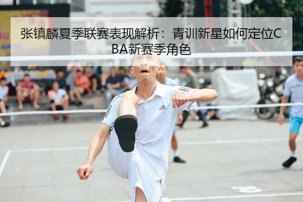 张镇麟夏季联赛表现解析：青训新星如何定位CBA新赛季角色